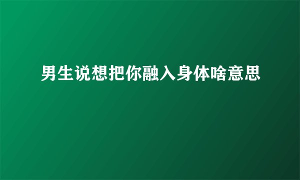 男生说想把你融入身体啥意思