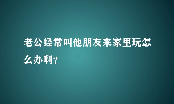老公经常叫他朋友来家里玩怎么办啊？
