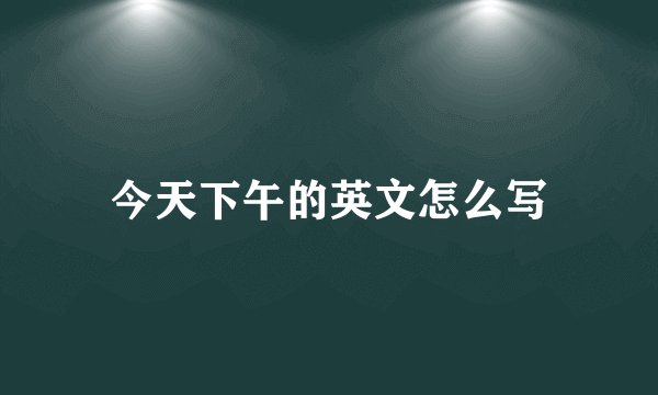 今天下午的英文怎么写