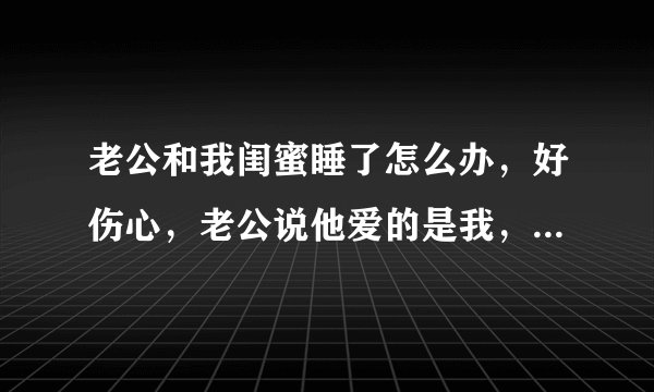 老公和我闺蜜睡了怎么办，好伤心，老公说他爱的是我，和闺蜜只是玩玩