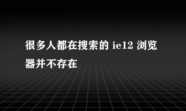 很多人都在搜索的 ie12 浏览器并不存在