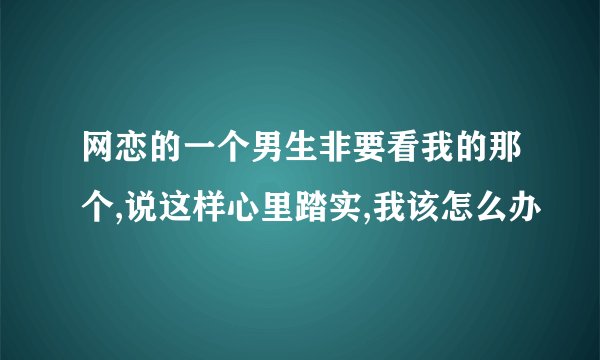 网恋的一个男生非要看我的那个,说这样心里踏实,我该怎么办