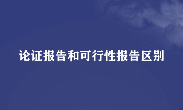 论证报告和可行性报告区别