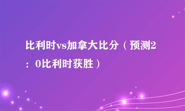 比利时vs加拿大比分（预测2：0比利时获胜）
