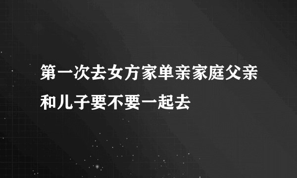 第一次去女方家单亲家庭父亲和儿子要不要一起去