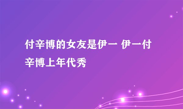 付辛博的女友是伊一 伊一付辛博上年代秀