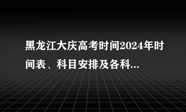 黑龙江大庆高考时间2024年时间表、科目安排及各科分数 6月7日-10日