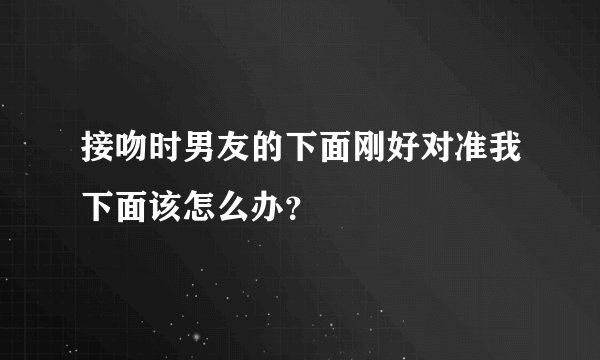 接吻时男友的下面刚好对准我下面该怎么办？