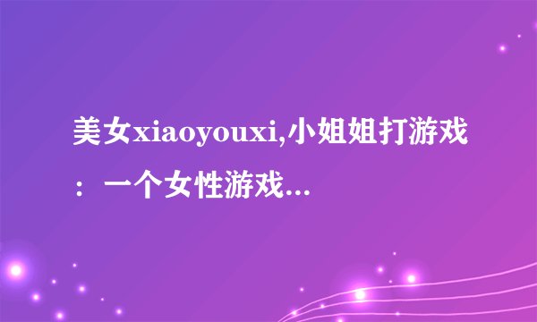 美女xiaoyouxi,小姐姐打游戏：一个女性游戏玩家的日常
