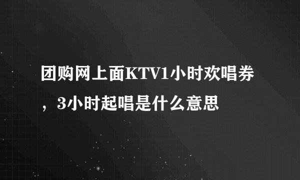 团购网上面KTV1小时欢唱券，3小时起唱是什么意思