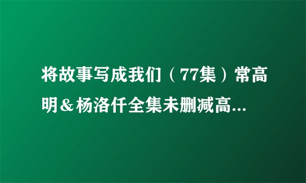 将故事写成我们（77集）常高明＆杨洛仟全集未删减高清版免费下载