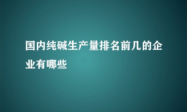国内纯碱生产量排名前几的企业有哪些