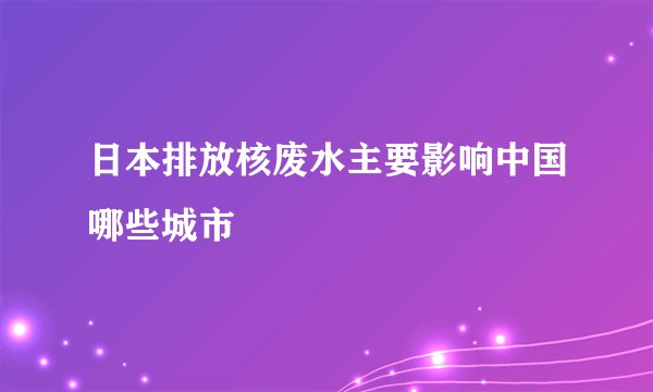 日本排放核废水主要影响中国哪些城市