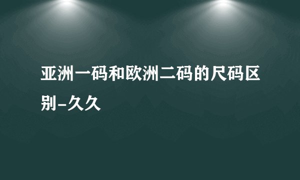 亚洲一码和欧洲二码的尺码区别-久久