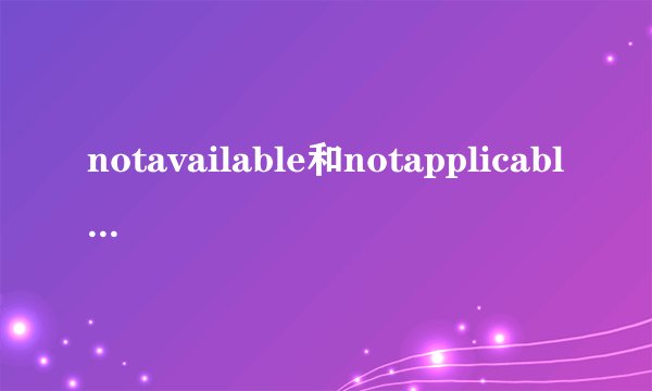 notavailable和notapplicable有什么区别,怎么翻译