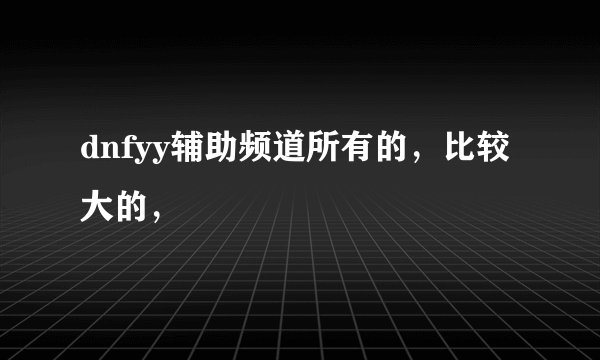 dnfyy辅助频道所有的，比较大的，