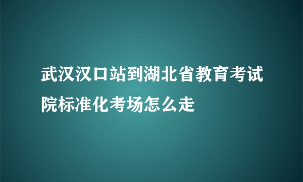 武汉汉口站到湖北省教育考试院标准化考场怎么走