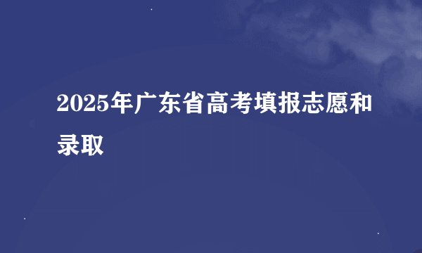 2025年广东省高考填报志愿和录取
