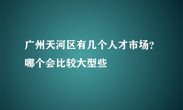 广州天河区有几个人才市场？哪个会比较大型些
