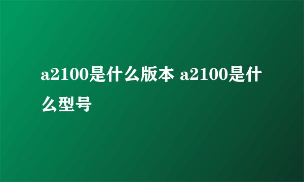a2100是什么版本 a2100是什么型号