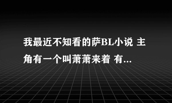 我最近不知看的萨BL小说 主角有一个叫萧萧来着 有一个人很喜欢萧萧 对他穷追 结果萧萧却不屑