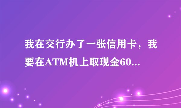 我在交行办了一张信用卡，我要在ATM机上取现金600元，请问手续费跟利息费怎么算