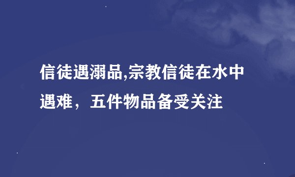 信徒遇溺品,宗教信徒在水中遇难，五件物品备受关注