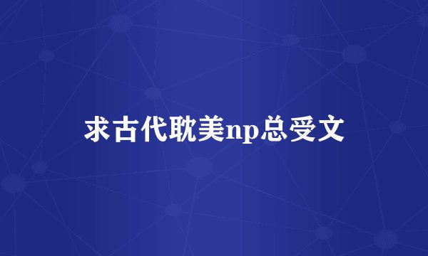 求古代耽美np总受文