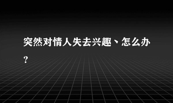 突然对情人失去兴趣丶怎么办？