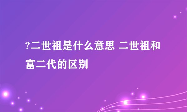 ?二世祖是什么意思 二世祖和富二代的区别