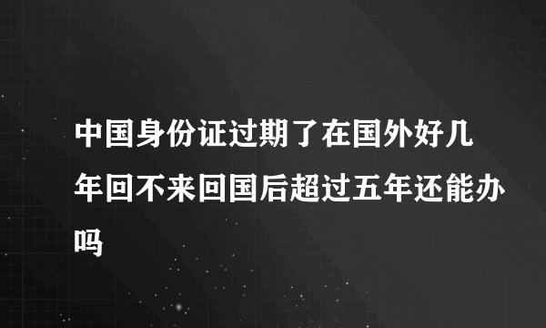 中国身份证过期了在国外好几年回不来回国后超过五年还能办吗