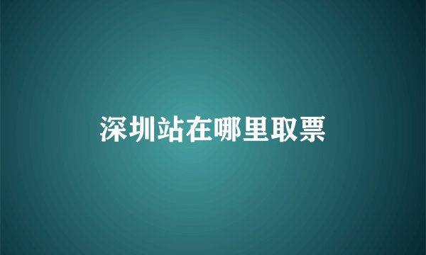 深圳站在哪里取票