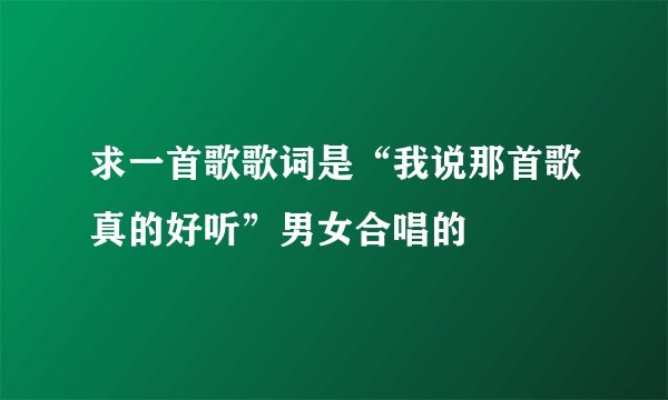 求一首歌歌词是“我说那首歌真的好听”男女合唱的