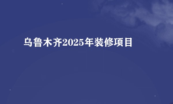 乌鲁木齐2025年装修项目