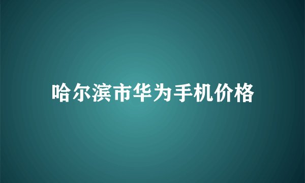 哈尔滨市华为手机价格