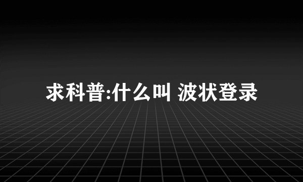求科普:什么叫 波状登录