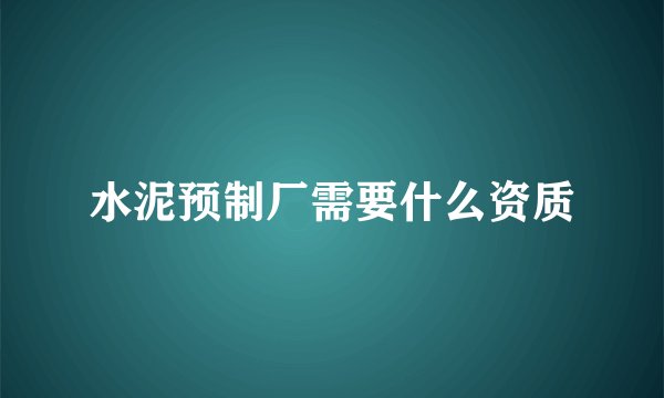 水泥预制厂需要什么资质