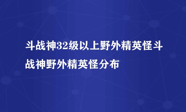 斗战神32级以上野外精英怪斗战神野外精英怪分布