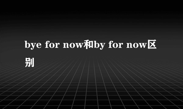 bye for now和by for now区别