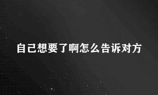 自己想要了啊怎么告诉对方