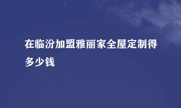 在临汾加盟雅丽家全屋定制得多少钱