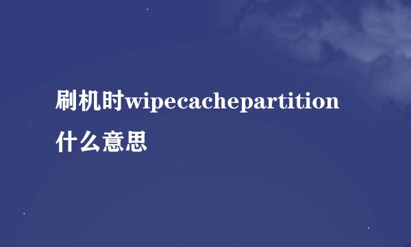 刷机时wipecachepartition什么意思