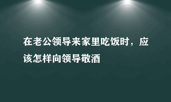 在老公领导来家里吃饭时,应该怎样向领导敬酒