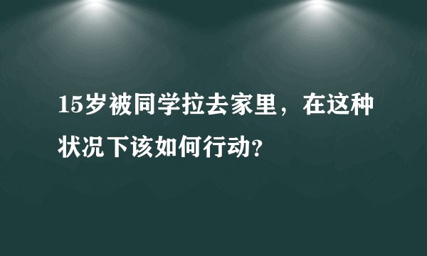 15岁被同学拉去家里，在这种状况下该如何行动？