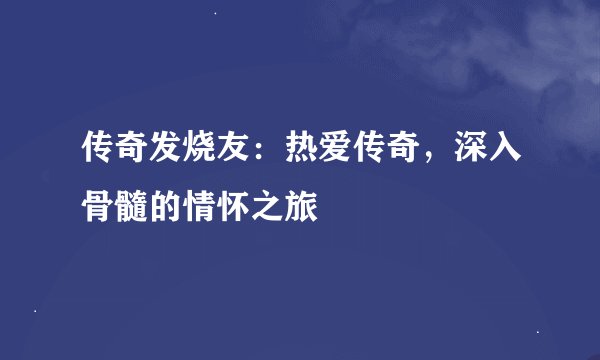 传奇发烧友：热爱传奇，深入骨髓的情怀之旅