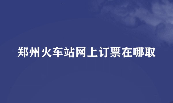 郑州火车站网上订票在哪取