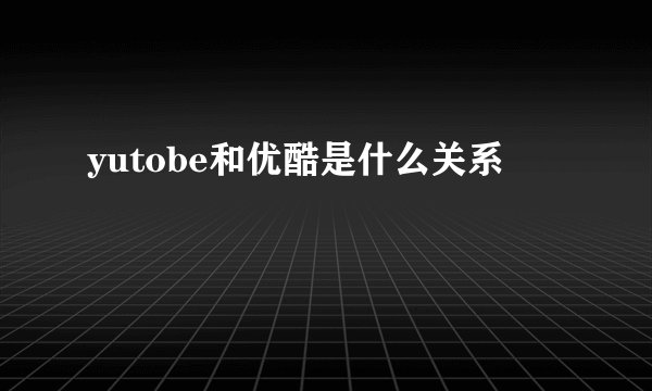 yutobe和优酷是什么关系