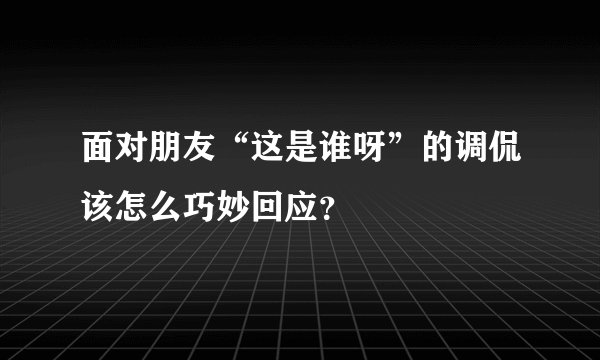 面对朋友“这是谁呀”的调侃该怎么巧妙回应？
