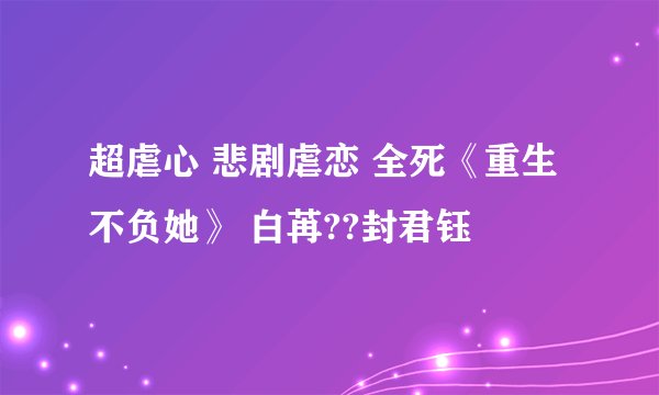 超虐心 悲剧虐恋 全死《重生不负她》 白苒??封君钰