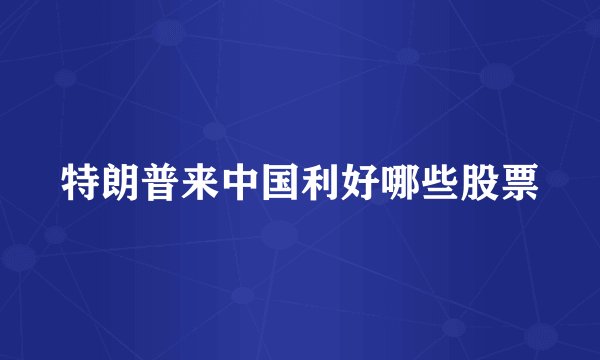 特朗普来中国利好哪些股票